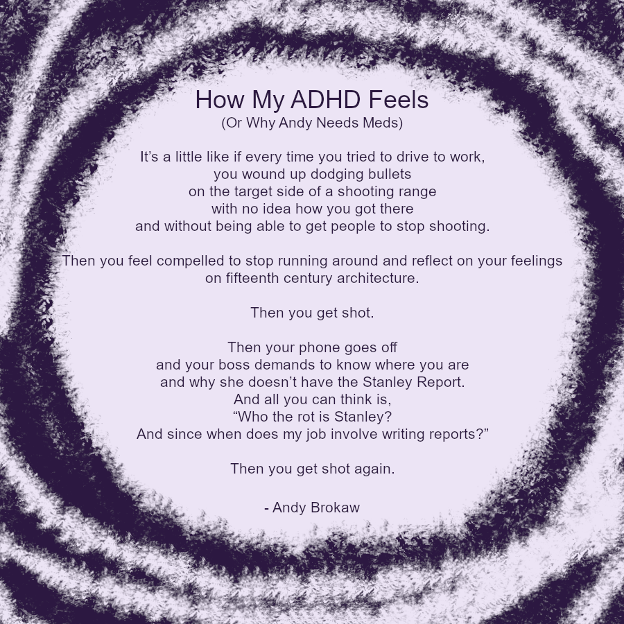 Dark purple writing on light purple, with hazy swirls.
Reads:
How My ADHD Feels (Or Why Andy Needs Meds)
It’s a little like if every time you tried to drive to work, you wound up dodging bullets on the target side of a shooting range with no idea how you got there and without being able to get people to stop shooting.
Then you feel compelled to stop running around and reflect on your feelings on fifteenth century architecture. Then you get shot.
Then your phone goes off as your boss demands to know where you are and why she doesn’t have the Stanley Report. And all you can think is, “Who the rot is Stanley? And since when does my job involve writing reports?”
Then you get shot again.
- Andy Brokaw